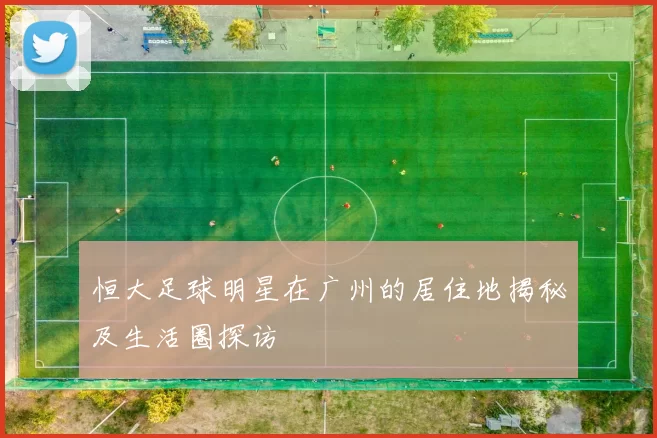 恒大足球明星在广州的居住地揭秘及生活圈探访