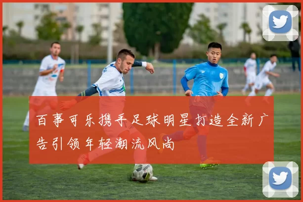 百事可乐携手足球明星打造全新广告引领年轻潮流风尚