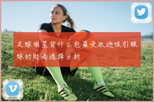 足球明星背什么包最受欢迎吸引眼球的时尚选择分析
