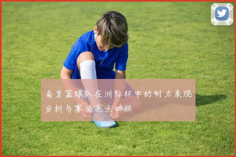 南京篮球队在洲际杯中的耐力表现分析与赛场亮点回顾