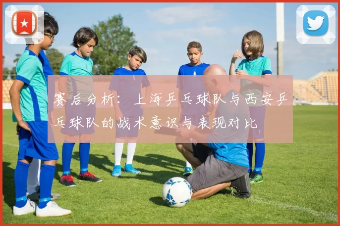 赛后分析：上海乒乓球队与西安乒乓球队的战术意识与表现对比