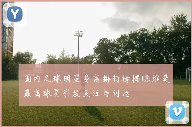 国内足球明星身高排行榜揭晓谁是最高球员引发关注与讨论