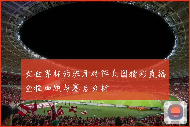 女世界杯西班牙对阵美国精彩直播全程回顾与赛后分析