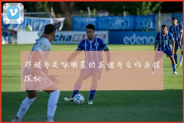 邓超与足球明星的友谊与合作历程探秘
