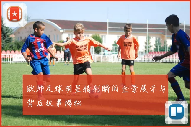 欧帅足球明星精彩瞬间全景展示与背后故事揭秘