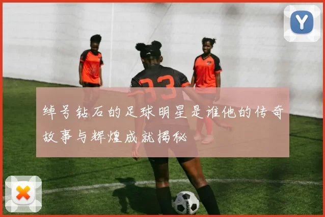 绰号钻石的足球明星是谁他的传奇故事与辉煌成就揭秘