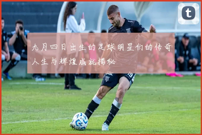 九月四日出生的足球明星们的传奇人生与辉煌成就揭秘