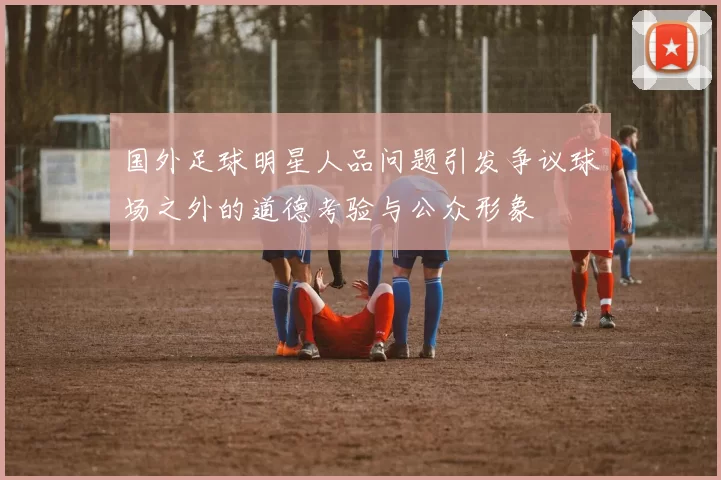 国外足球明星人品问题引发争议球场之外的道德考验与公众形象