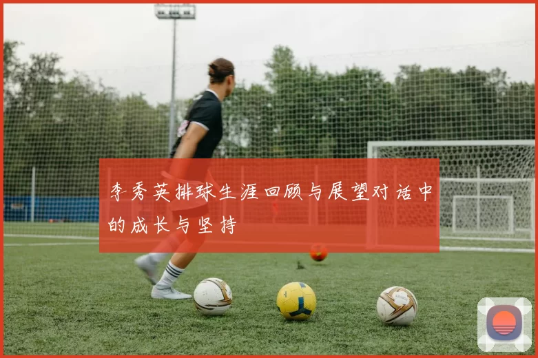 李秀英排球生涯回顾与展望对话中的成长与坚持