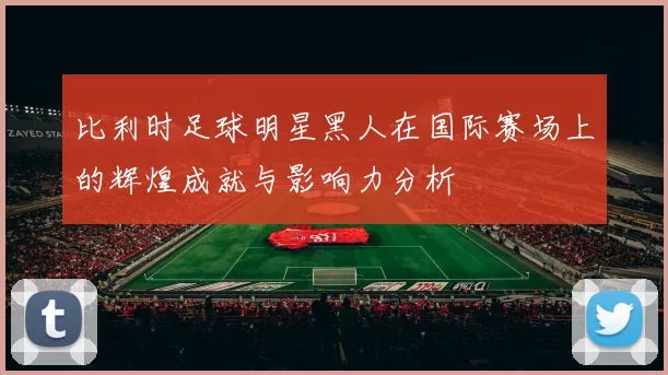 比利时足球明星黑人在国际赛场上的辉煌成就与影响力分析