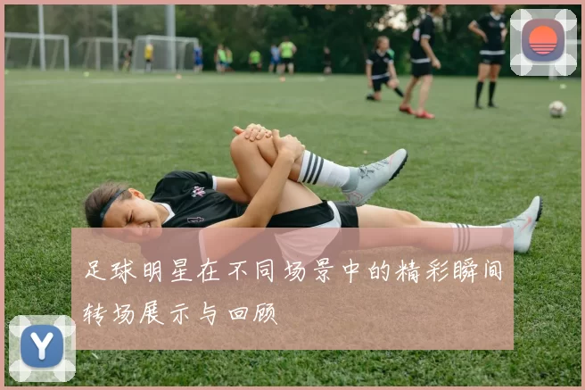 足球明星在不同场景中的精彩瞬间转场展示与回顾