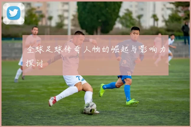 全球足球传奇人物的崛起与影响力探讨