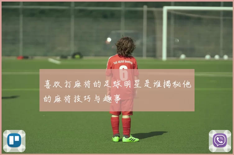 喜欢打麻将的足球明星是谁揭秘他的麻将技巧与趣事