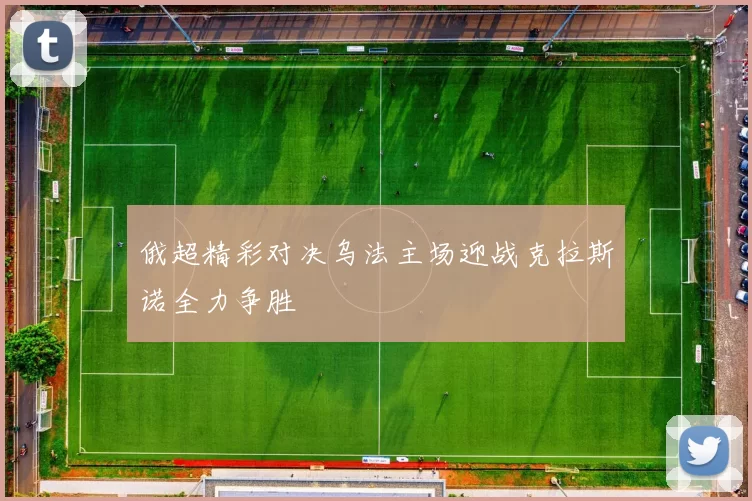 俄超精彩对决乌法主场迎战克拉斯诺全力争胜