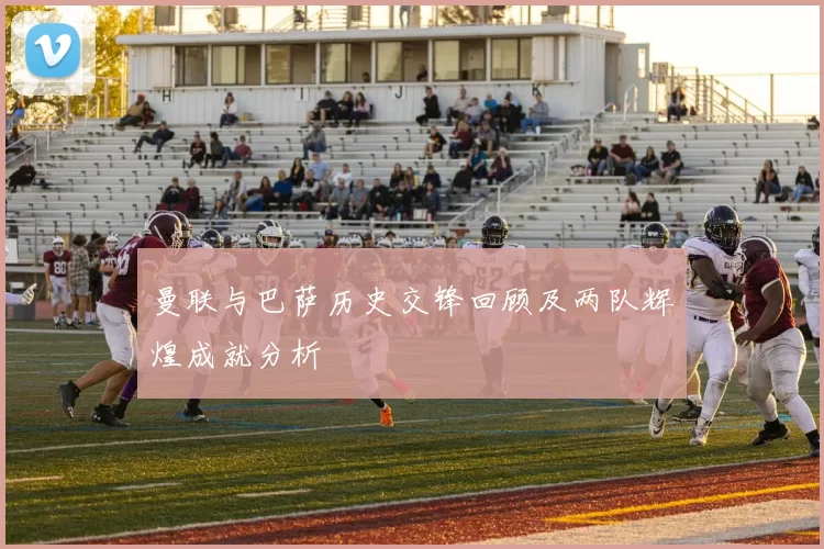 曼联与巴萨历史交锋回顾及两队辉煌成就分析