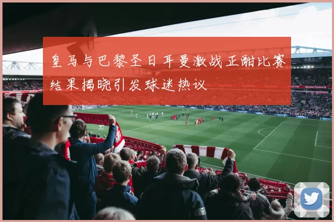 皇马与巴黎圣日耳曼激战正酣比赛结果揭晓引发球迷热议
