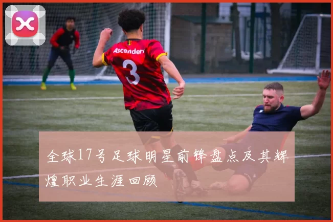 全球17号足球明星前锋盘点及其辉煌职业生涯回顾