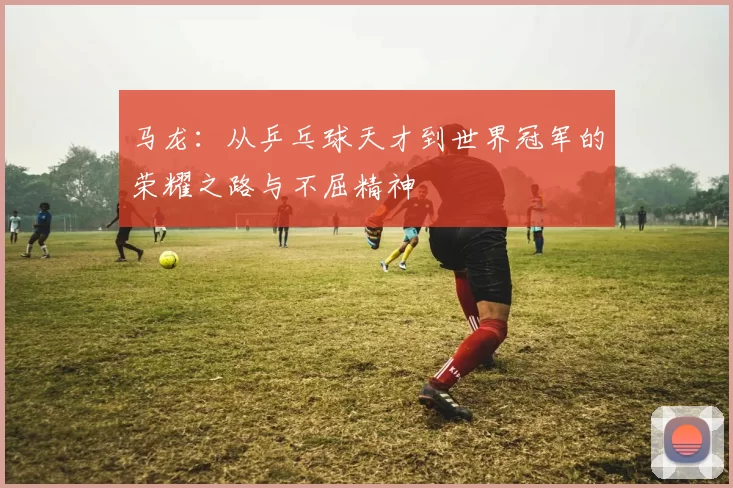 马龙：从乒乓球天才到世界冠军的荣耀之路与不屈精神