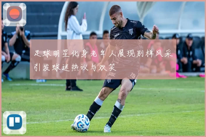 足球明星化身老年人展现别样风采引发球迷热议与欢笑