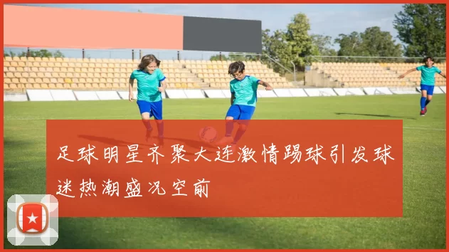 足球明星齐聚大连激情踢球引发球迷热潮盛况空前
