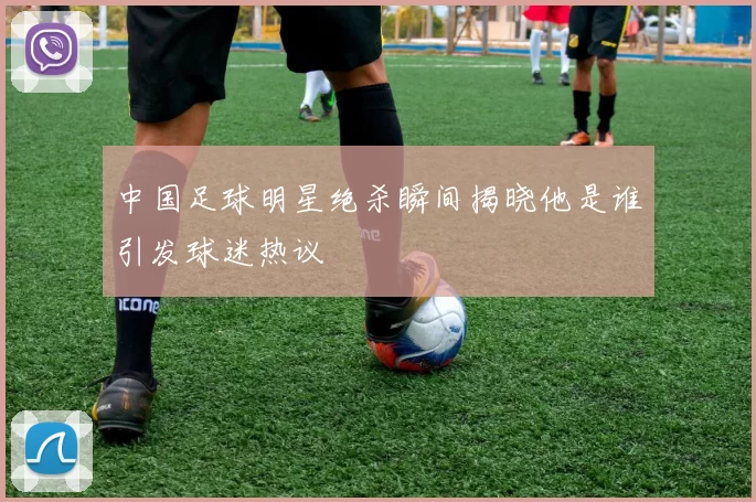 中国足球明星绝杀瞬间揭晓他是谁引发球迷热议