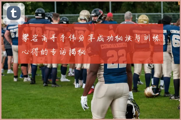 攀岩高手李伟分享成功秘诀与训练心得的专访揭秘