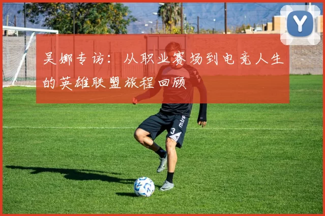 吴娜专访：从职业赛场到电竞人生的英雄联盟旅程回顾