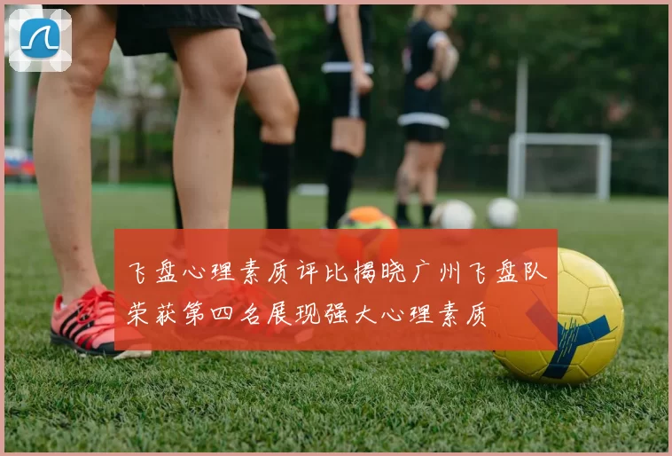 飞盘心理素质评比揭晓广州飞盘队荣获第四名展现强大心理素质