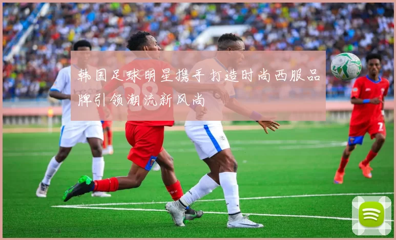 韩国足球明星携手打造时尚西服品牌引领潮流新风尚