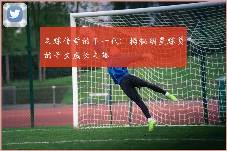 足球传奇的下一代：揭秘明星球员的子女成长之路