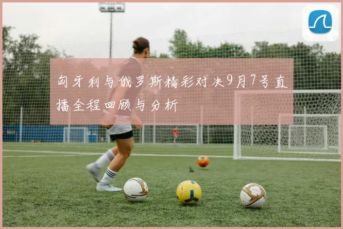 匈牙利与俄罗斯精彩对决9月7号直播全程回顾与分析