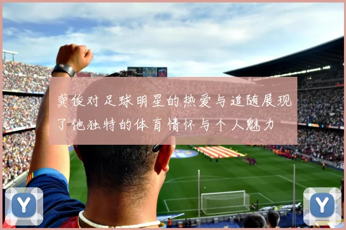 龚俊对足球明星的热爱与追随展现了他独特的体育情怀与个人魅力