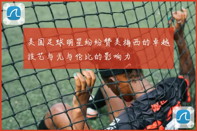 美国足球明星纷纷赞美梅西的卓越技艺与无与伦比的影响力