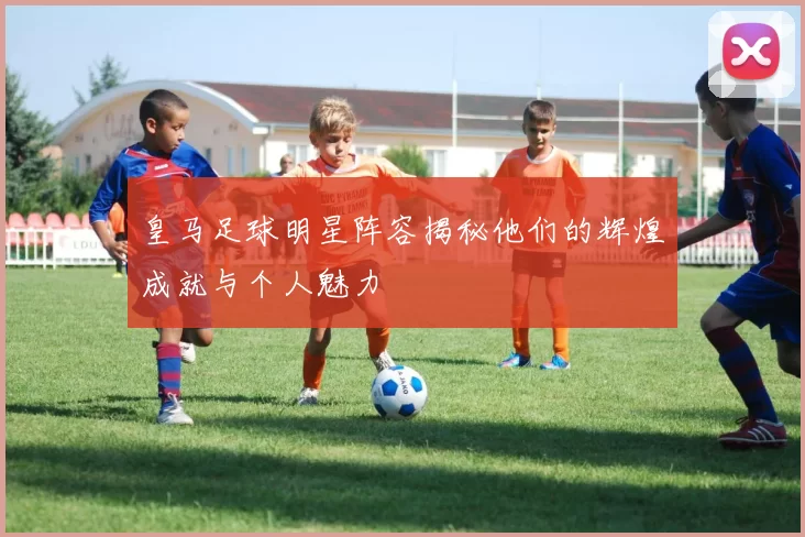 皇马足球明星阵容揭秘他们的辉煌成就与个人魅力