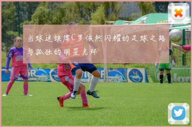 当球迷缺席C罗依然闪耀的足球之路与孤独的明星光环