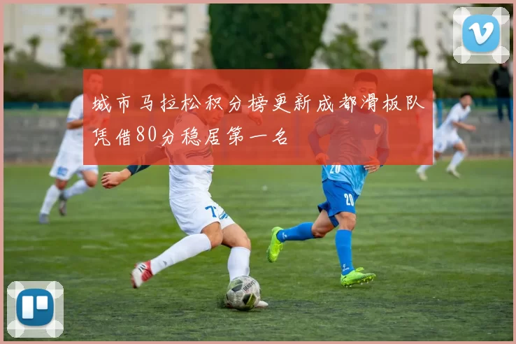 城市马拉松积分榜更新成都滑板队凭借80分稳居第一名