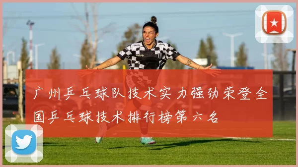 广州乒乓球队技术实力强劲荣登全国乒乓球技术排行榜第六名