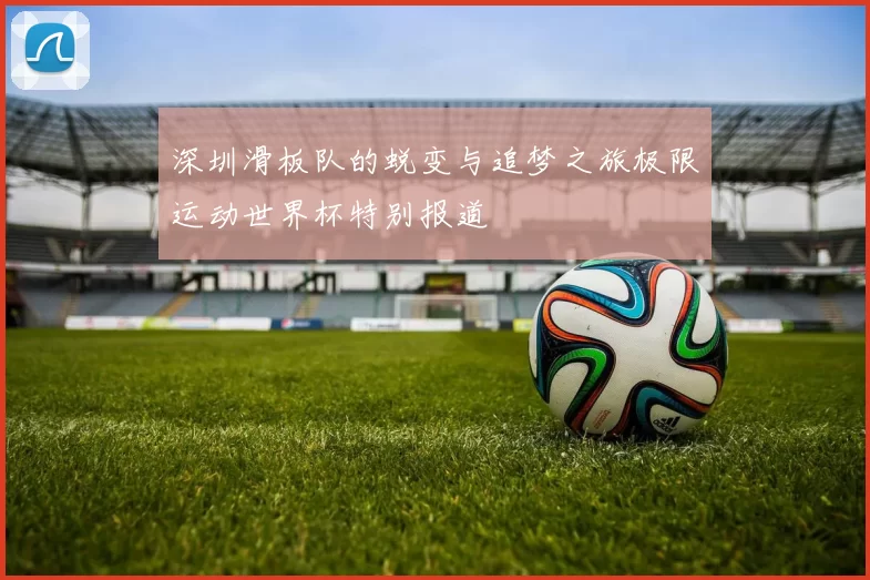 深圳滑板队的蜕变与追梦之旅极限运动世界杯特别报道