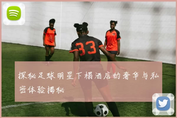 探秘足球明星下榻酒店的奢华与私密体验揭秘