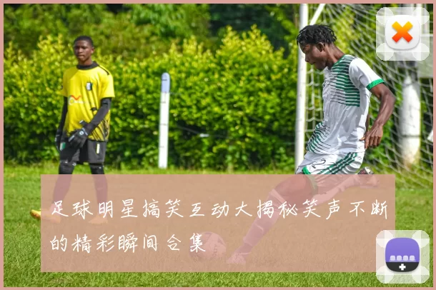 足球明星搞笑互动大揭秘笑声不断的精彩瞬间合集