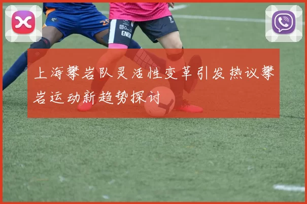 上海攀岩队灵活性变革引发热议攀岩运动新趋势探讨