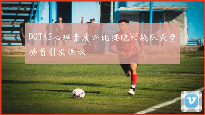 DOTA2心理素质评比揭晓V5战队荣登榜首引发热议