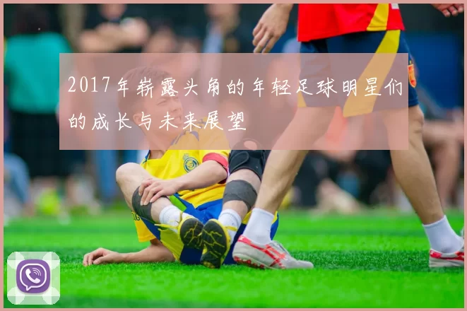 2017年崭露头角的年轻足球明星们的成长与未来展望