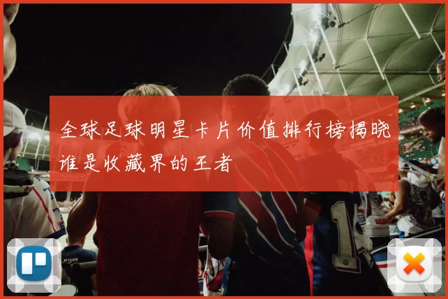 全球足球明星卡片价值排行榜揭晓谁是收藏界的王者