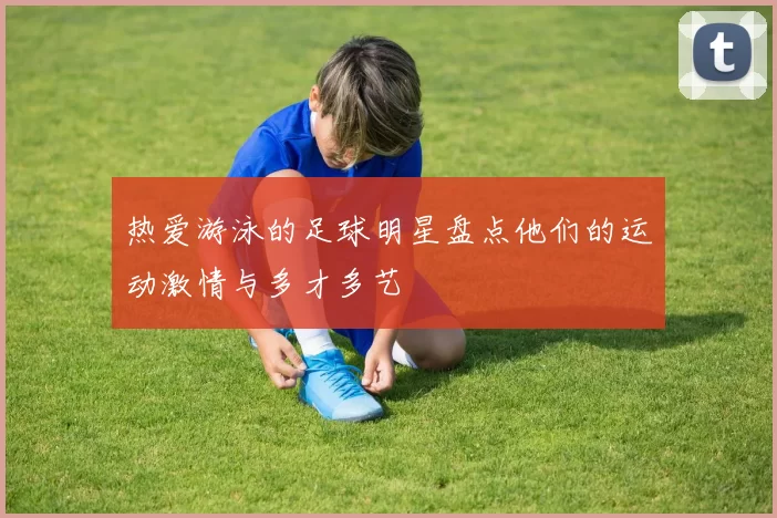 热爱游泳的足球明星盘点他们的运动激情与多才多艺