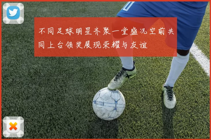 不同足球明星齐聚一堂盛况空前共同上台领奖展现荣耀与友谊
