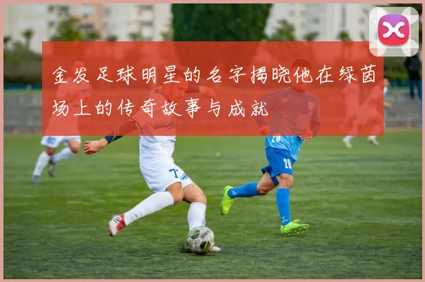金发足球明星的名字揭晓他在绿茵场上的传奇故事与成就