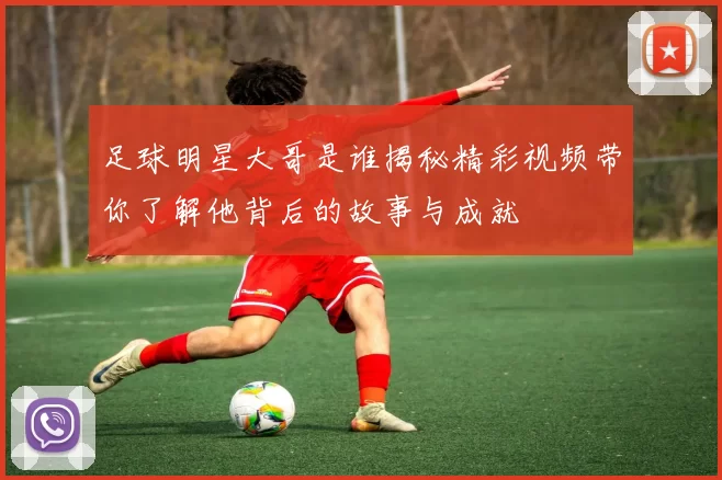 足球明星大哥是谁揭秘精彩视频带你了解他背后的故事与成就