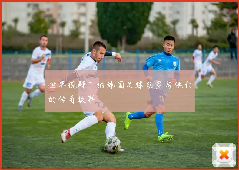 世界视野下的韩国足球明星与他们的传奇故事