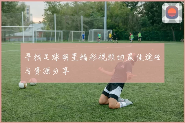 寻找足球明星精彩视频的最佳途径与资源分享